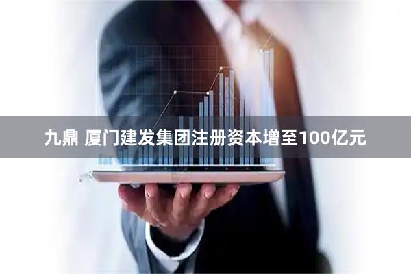 九鼎 厦门建发集团注册资本增至100亿元