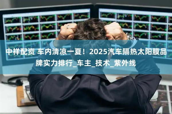 中祥配资 车内清凉一夏！2025汽车隔热太阳膜品牌实力排行_车主_技术_紫外线