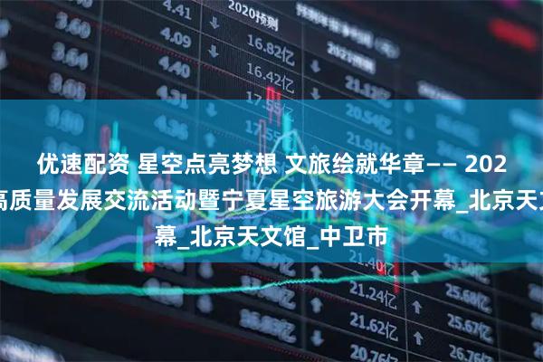 优速配资 星空点亮梦想 文旅绘就华章—— 2025星空旅游高质量发展交流活动暨宁夏星空旅游大会开幕_北京天文馆_中卫市