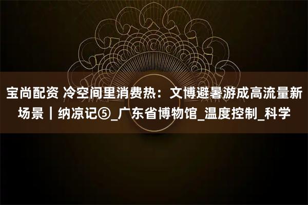 宝尚配资 冷空间里消费热：文博避暑游成高流量新场景｜纳凉记⑤_广东省博物馆_温度控制_科学