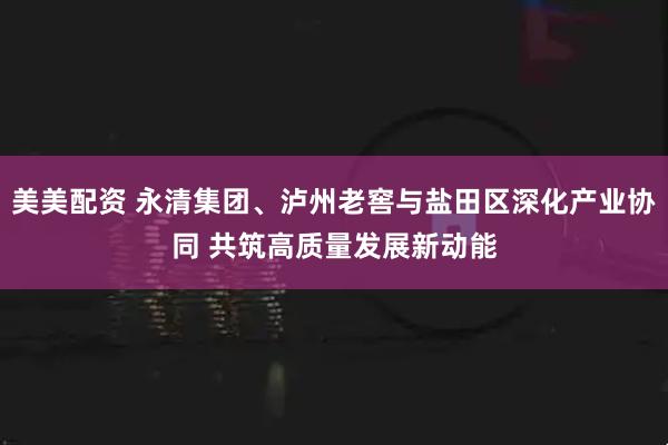 美美配资 永清集团、泸州老窖与盐田区深化产业协同 共筑高质量发展新动能