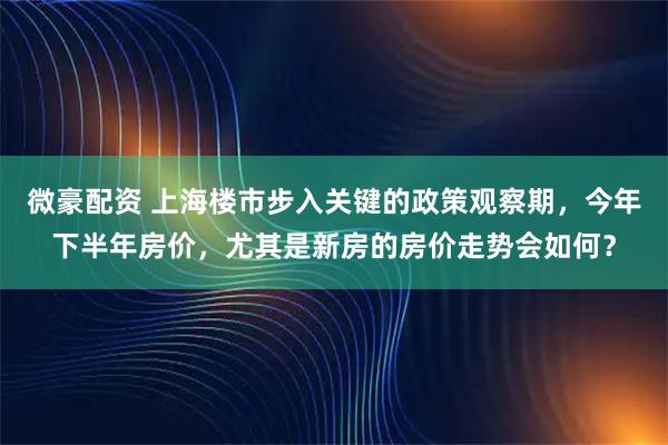 微豪配资 上海楼市步入关键的政策观察期，今年下半年房价，尤其是新房的房价走势会如何？