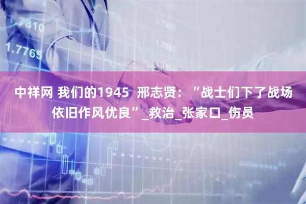 中祥网 我们的1945 邢志贤:“战士们下了战场依旧作风优良”_救治_张家口_伤员