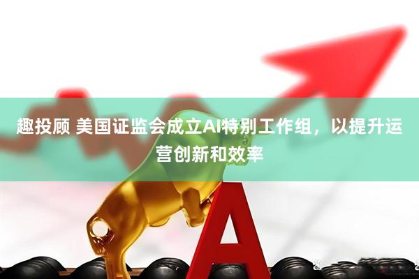 趣投顾 美国证监会成立AI特别工作组，以提升运营创新和效率