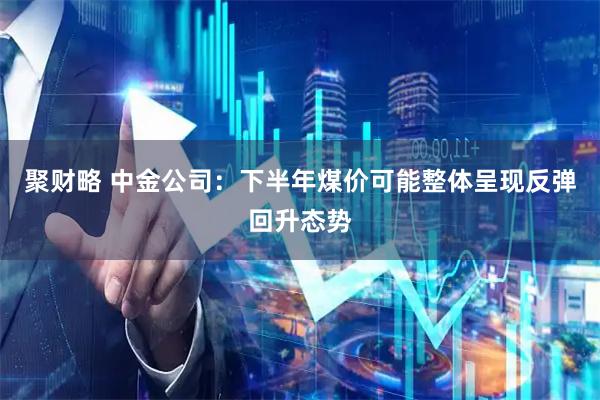 聚财略 中金公司：下半年煤价可能整体呈现反弹回升态势