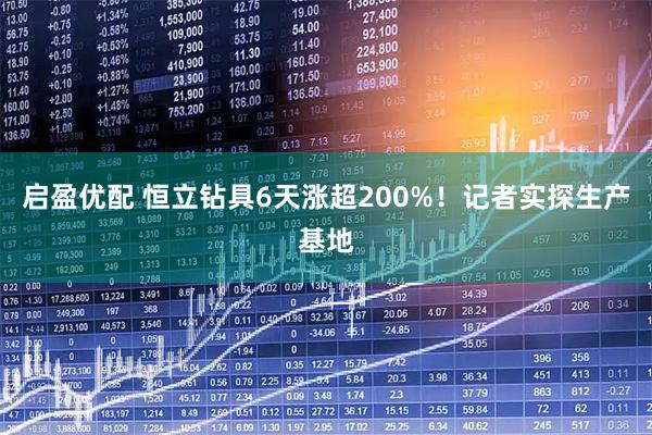 启盈优配 恒立钻具6天涨超200%！记者实探生产基地