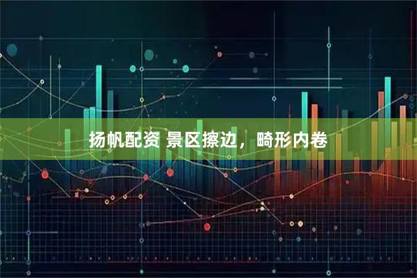 扬帆配资 景区擦边，畸形内卷